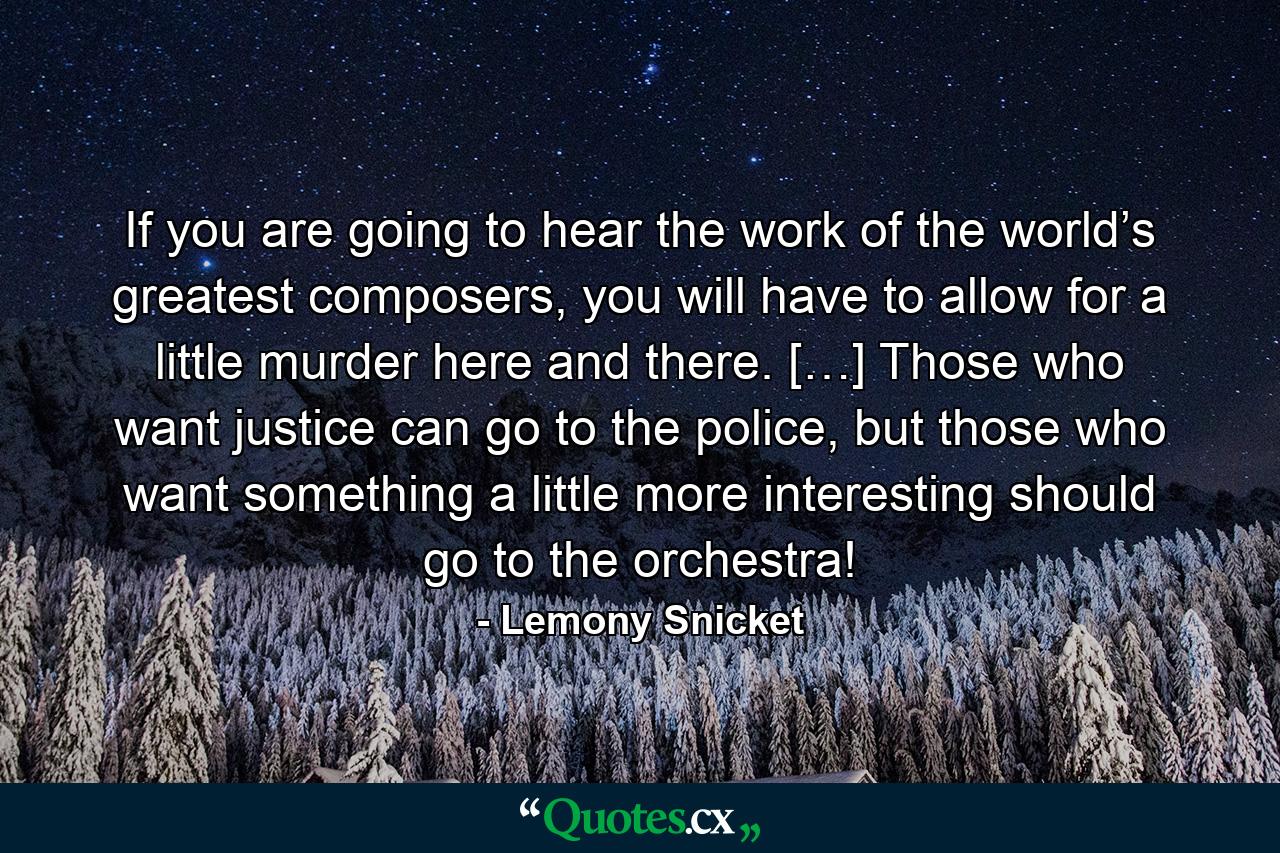 If you are going to hear the work of the world’s greatest composers, you will have to allow for a little murder here and there. […] Those who want justice can go to the police, but those who want something a little more interesting should go to the orchestra! - Quote by Lemony Snicket