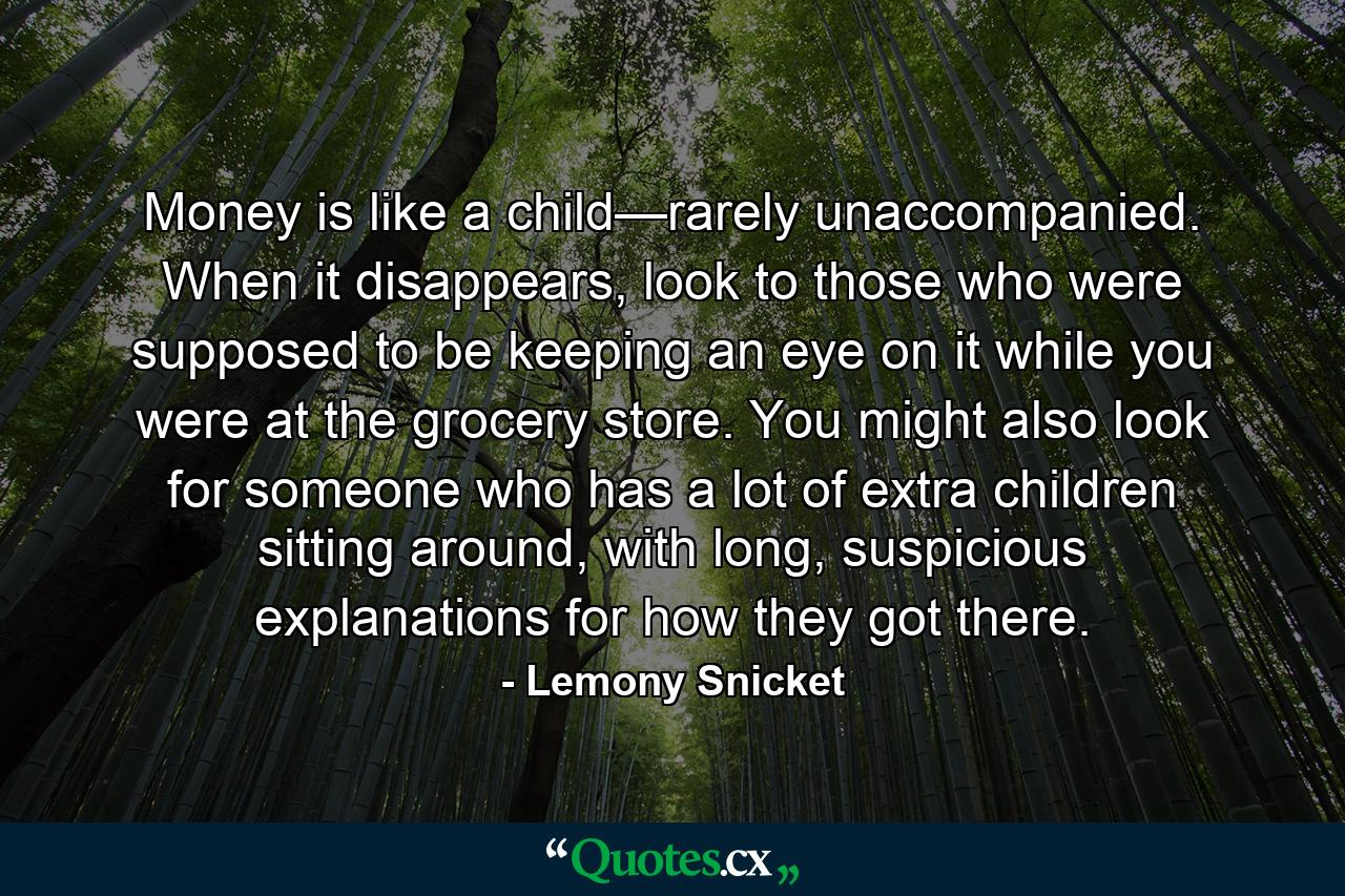 Money is like a child—rarely unaccompanied. When it disappears, look to those who were supposed to be keeping an eye on it while you were at the grocery store. You might also look for someone who has a lot of extra children sitting around, with long, suspicious explanations for how they got there. - Quote by Lemony Snicket