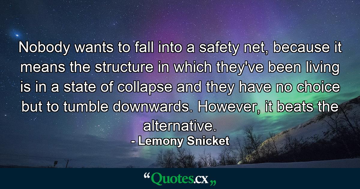 Nobody wants to fall into a safety net, because it means the structure in which they've been living is in a state of collapse and they have no choice but to tumble downwards. However, it beats the alternative. - Quote by Lemony Snicket