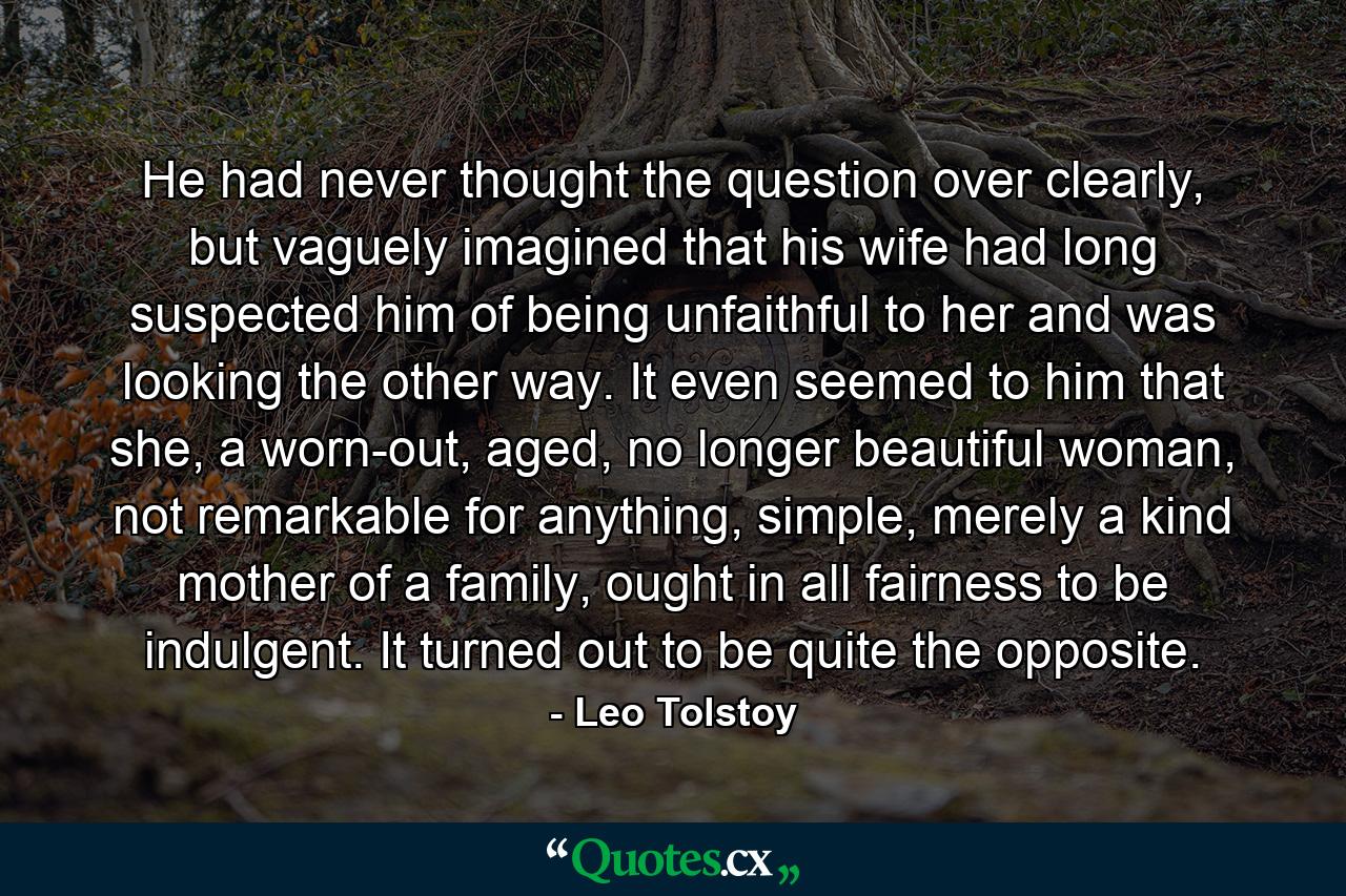 He had never thought the question over clearly, but vaguely imagined that his wife had long suspected him of being unfaithful to her and was looking the other way. It even seemed to him that she, a worn-out, aged, no longer beautiful woman, not remarkable for anything, simple, merely a kind mother of a family, ought in all fairness to be indulgent. It turned out to be quite the opposite. - Quote by Leo Tolstoy