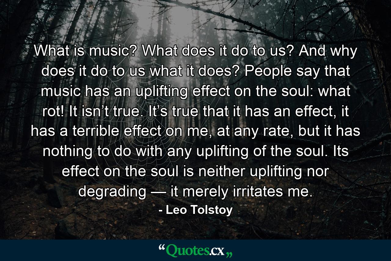 What is music? What does it do to us? And why does it do to us what it does? People say that music has an uplifting effect on the soul: what rot! It isn’t true. It’s true that it has an effect, it has a terrible effect on me, at any rate, but it has nothing to do with any uplifting of the soul. Its effect on the soul is neither uplifting nor degrading — it merely irritates me. - Quote by Leo Tolstoy