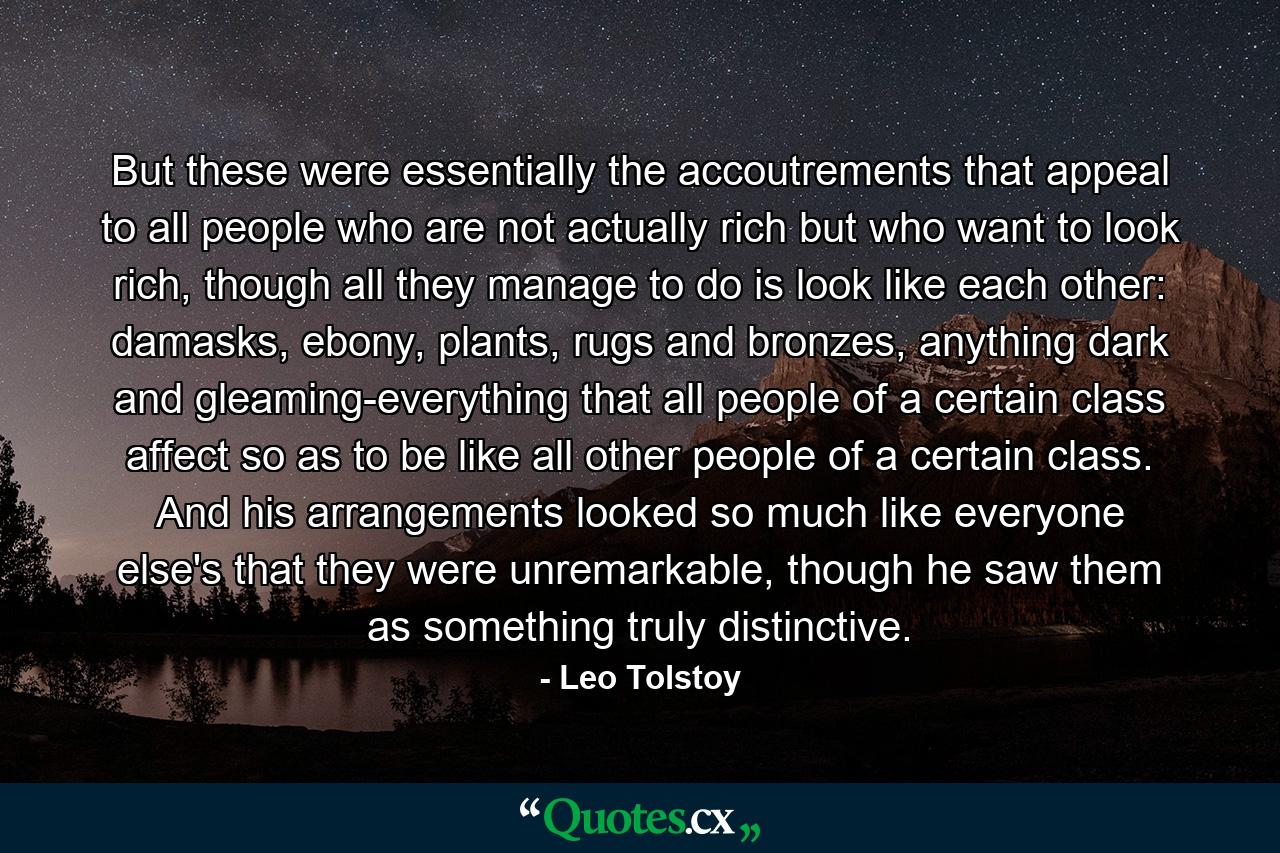 But these were essentially the accoutrements that appeal to all people who are not actually rich but who want to look rich, though all they manage to do is look like each other: damasks, ebony, plants, rugs and bronzes, anything dark and gleaming-everything that all people of a certain class affect so as to be like all other people of a certain class. And his arrangements looked so much like everyone else's that they were unremarkable, though he saw them as something truly distinctive. - Quote by Leo Tolstoy