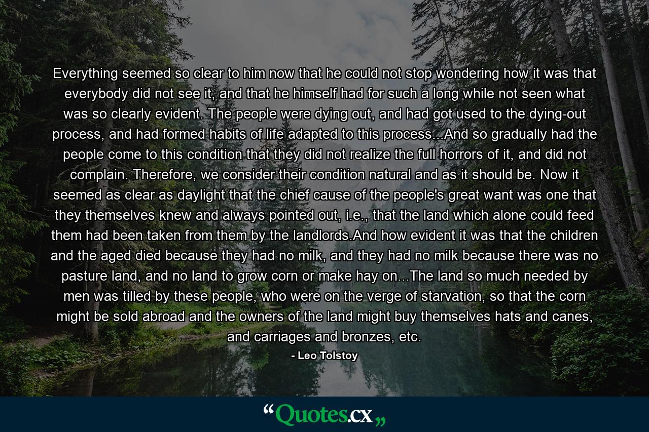 Everything seemed so clear to him now that he could not stop wondering how it was that everybody did not see it, and that he himself had for such a long while not seen what was so clearly evident. The people were dying out, and had got used to the dying-out process, and had formed habits of life adapted to this process...And so gradually had the people come to this condition that they did not realize the full horrors of it, and did not complain. Therefore, we consider their condition natural and as it should be. Now it seemed as clear as daylight that the chief cause of the people's great want was one that they themselves knew and always pointed out, i.e., that the land which alone could feed them had been taken from them by the landlords.And how evident it was that the children and the aged died because they had no milk, and they had no milk because there was no pasture land, and no land to grow corn or make hay on...The land so much needed by men was tilled by these people, who were on the verge of starvation, so that the corn might be sold abroad and the owners of the land might buy themselves hats and canes, and carriages and bronzes, etc. - Quote by Leo Tolstoy