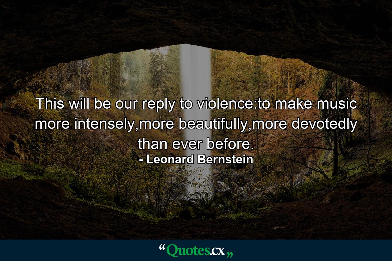 This will be our reply to violence:to make music more intensely,more beautifully,more devotedly than ever before. - Quote by Leonard Bernstein