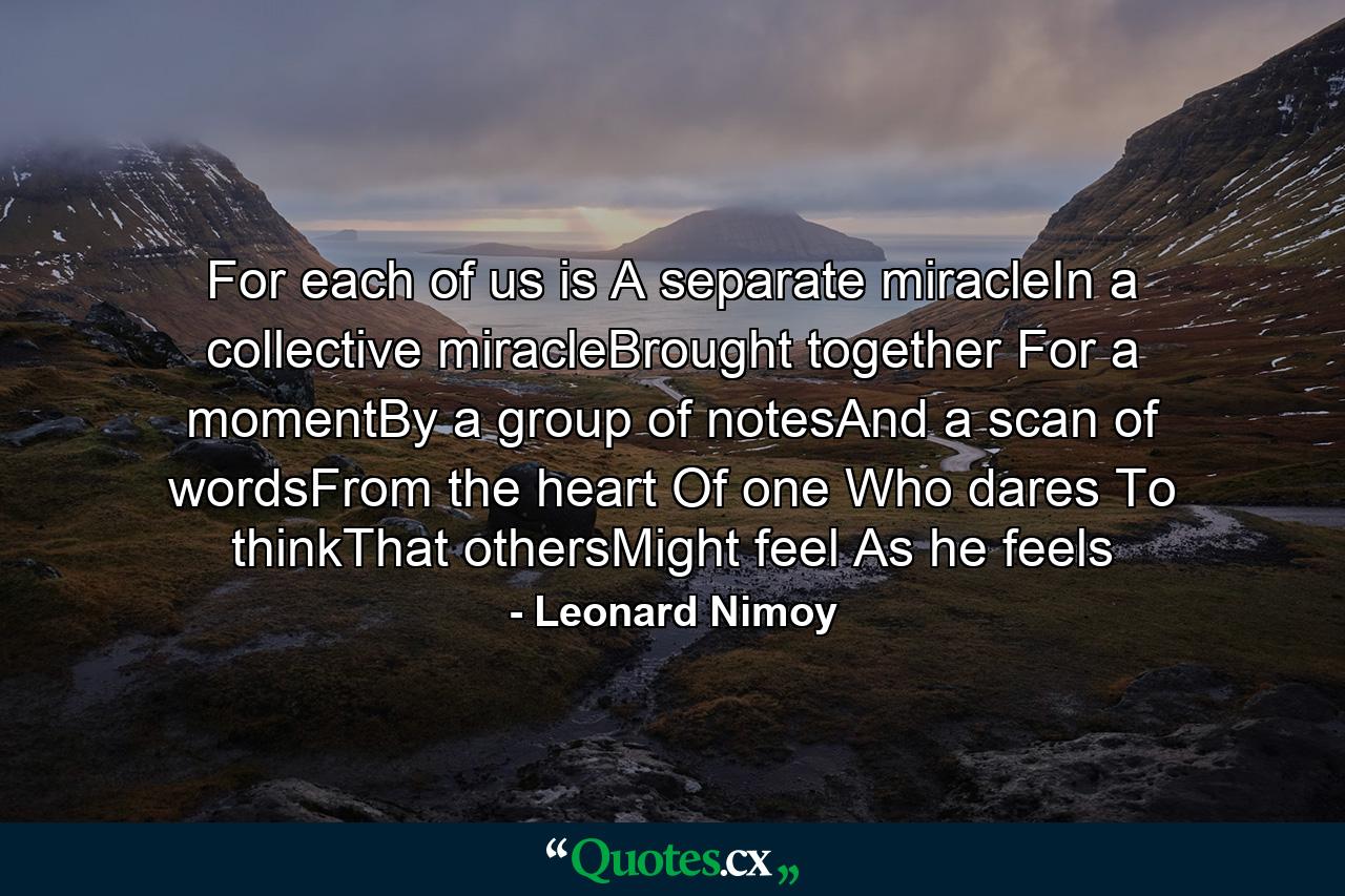 For each of us is  A separate miracleIn a collective miracleBrought together For a momentBy a group of notesAnd a scan of wordsFrom the heart Of one Who dares To thinkThat othersMight feel As he feels - Quote by Leonard Nimoy