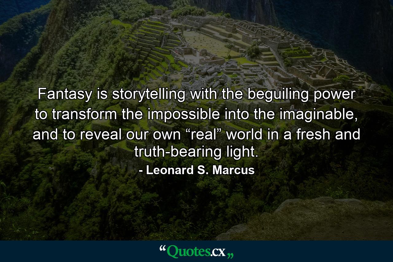 Fantasy is storytelling with the beguiling power to transform the impossible into the imaginable, and to reveal our own “real” world in a fresh and truth-bearing light. - Quote by Leonard S. Marcus