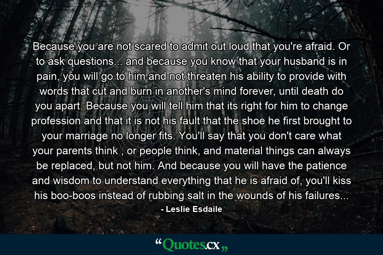 Because you are not scared to admit out loud that you're afraid. Or to ask questions... and because you know that your husband is in pain, you will go to him and not threaten his ability to provide with words that cut and burn in another's mind forever, until death do you apart. Because you will tell him that its right for him to change profession and that it is not his fault that the shoe he first brought to your marriage no longer fits. You'll say that you don't care what your parents think , or people think, and material things can always be replaced, but not him. And because you will have the patience and wisdom to understand everything that he is afraid of, you'll kiss his boo-boos instead of rubbing salt in the wounds of his failures... - Quote by Leslie Esdaile