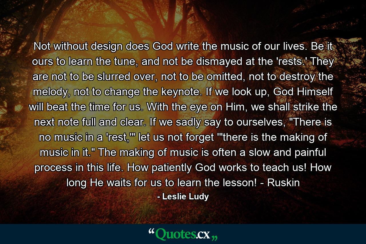 Not without design does God write the music of our lives. Be it ours to learn the tune, and not be dismayed at the 'rests.' They are not to be slurred over, not to be omitted, not to destroy the melody, not to change the keynote. If we look up, God Himself will beat the time for us. With the eye on Him, we shall strike the next note full and clear. If we sadly say to ourselves, 