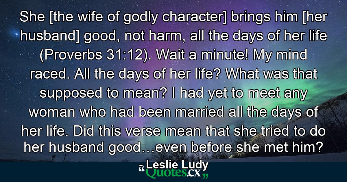 She [the wife of godly character] brings him [her husband] good, not harm, all the days of her life (Proverbs 31:12). Wait a minute! My mind raced. All the days of her life? What was that supposed to mean? I had yet to meet any woman who had been married all the days of her life. Did this verse mean that she tried to do her husband good…even before she met him? - Quote by Leslie Ludy