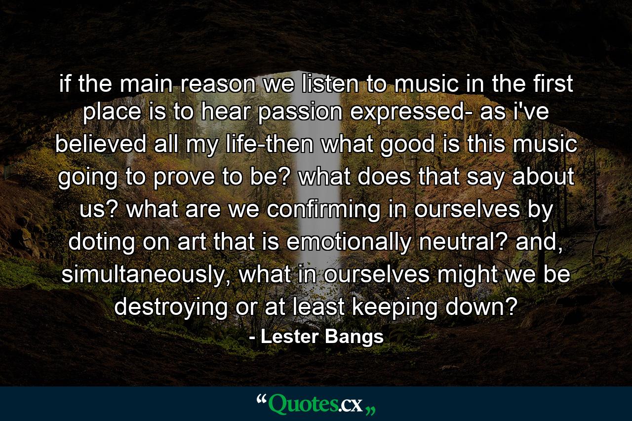 if the main reason we listen to music in the first place is to hear passion expressed- as i've believed all my life-then what good is this music going to prove to be? what does that say about us? what are we confirming in ourselves by doting on art that is emotionally neutral? and, simultaneously, what in ourselves might we be destroying or at least keeping down? - Quote by Lester Bangs