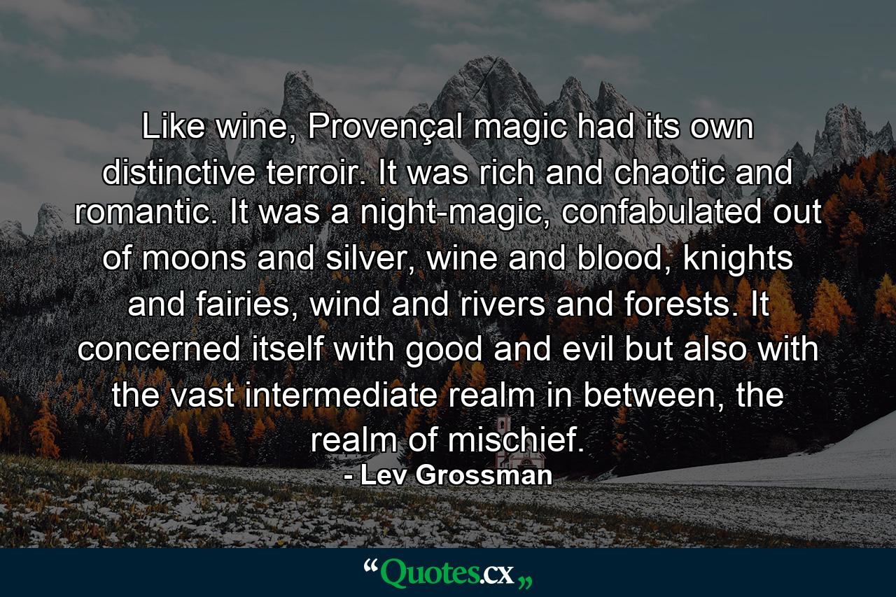 Like wine, Provençal magic had its own distinctive terroir. It was rich and chaotic and romantic. It was a night-magic, confabulated out of moons and silver, wine and blood, knights and fairies, wind and rivers and forests. It concerned itself with good and evil but also with the vast intermediate realm in between, the realm of mischief. - Quote by Lev Grossman