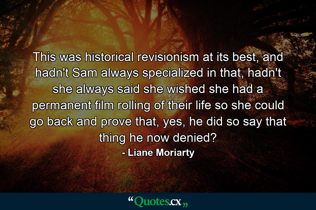 This was historical revisionism at its best, and hadn't Sam always specialized in that, hadn't she always said she wished she had a permanent film rolling of their life so she could go back and prove that, yes, he did so say that thing he now denied? - Quote by Liane Moriarty