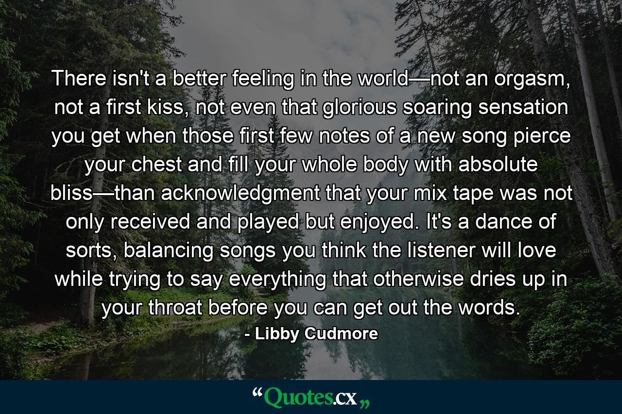 There isn't a better feeling in the world—not an orgasm, not a first kiss, not even that glorious soaring sensation you get when those first few notes of a new song pierce your chest and fill your whole body with absolute bliss—than acknowledgment that your mix tape was not only received and played but enjoyed. It's a dance of sorts, balancing songs you think the listener will love while trying to say everything that otherwise dries up in your throat before you can get out the words. - Quote by Libby Cudmore