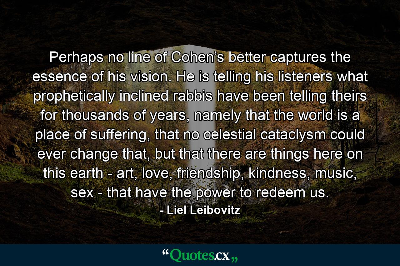 Perhaps no line of Cohen’s better captures the essence of his vision. He is telling his listeners what prophetically inclined rabbis have been telling theirs for thousands of years, namely that the world is a place of suffering, that no celestial cataclysm could ever change that, but that there are things here on this earth - art, love, friendship, kindness, music, sex - that have the power to redeem us. - Quote by Liel Leibovitz