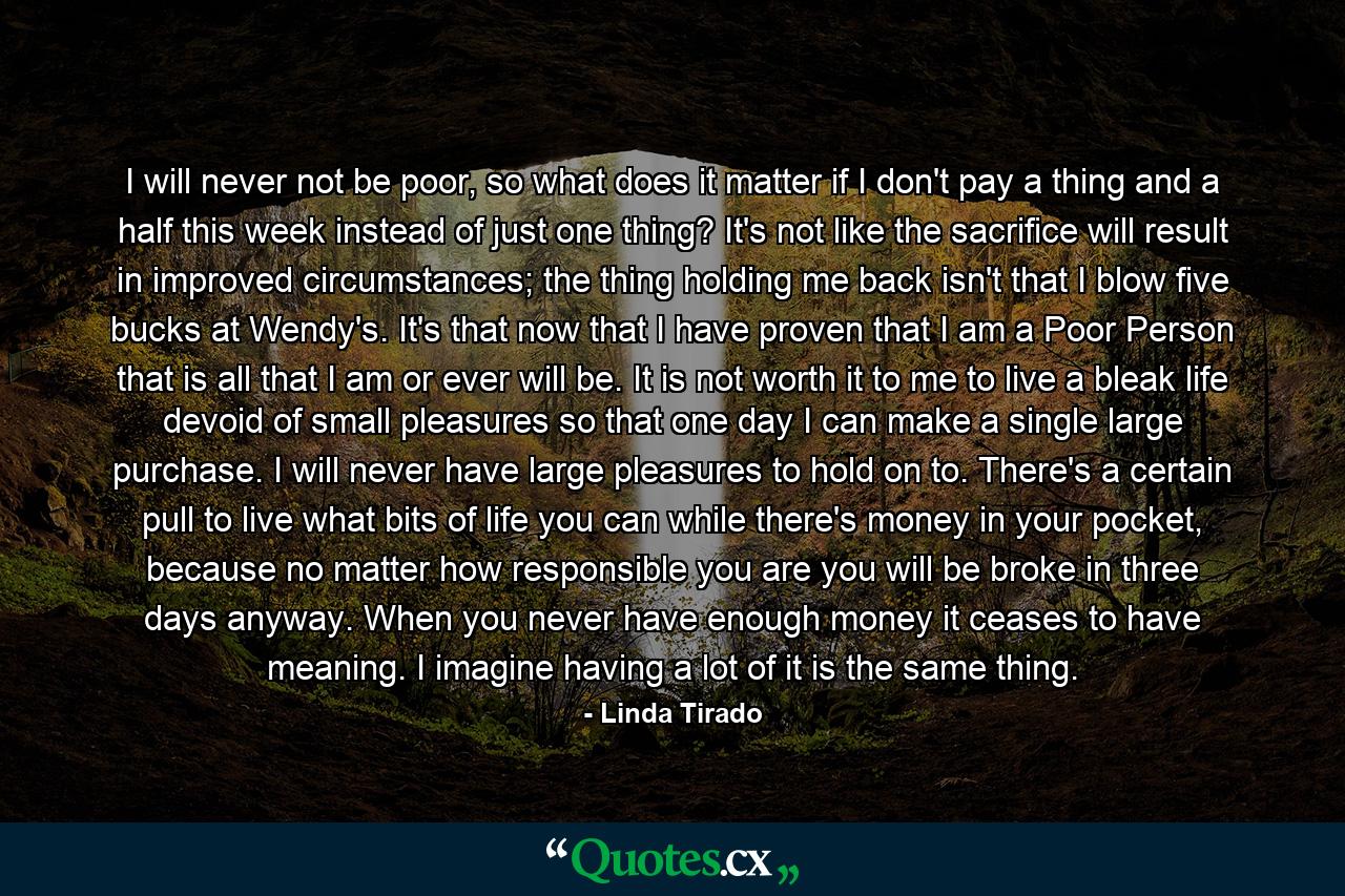 I will never not be poor, so what does it matter if I don't pay a thing and a half this week instead of just one thing? It's not like the sacrifice will result in improved circumstances; the thing holding me back isn't that I blow five bucks at Wendy's. It's that now that I have proven that I am a Poor Person that is all that I am or ever will be. It is not worth it to me to live a bleak life devoid of small pleasures so that one day I can make a single large purchase. I will never have large pleasures to hold on to. There's a certain pull to live what bits of life you can while there's money in your pocket, because no matter how responsible you are you will be broke in three days anyway. When you never have enough money it ceases to have meaning. I imagine having a lot of it is the same thing. - Quote by Linda Tirado