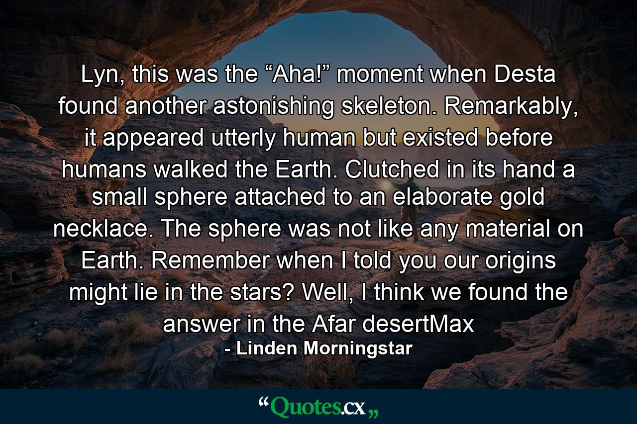 Lyn, this was the “Aha!” moment when Desta found another astonishing skeleton. Remarkably, it appeared utterly human but existed before humans walked the Earth. Clutched in its hand a small sphere attached to an elaborate gold necklace. The sphere was not like any material on Earth. Remember when I told you our origins might lie in the stars? Well, I think we found the answer in the Afar desertMax - Quote by Linden Morningstar