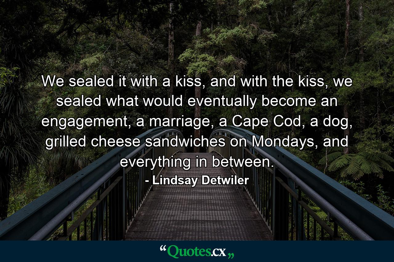 We sealed it with a kiss, and with the kiss, we sealed what would eventually become an engagement, a marriage, a Cape Cod, a dog, grilled cheese sandwiches on Mondays, and everything in between. - Quote by Lindsay Detwiler