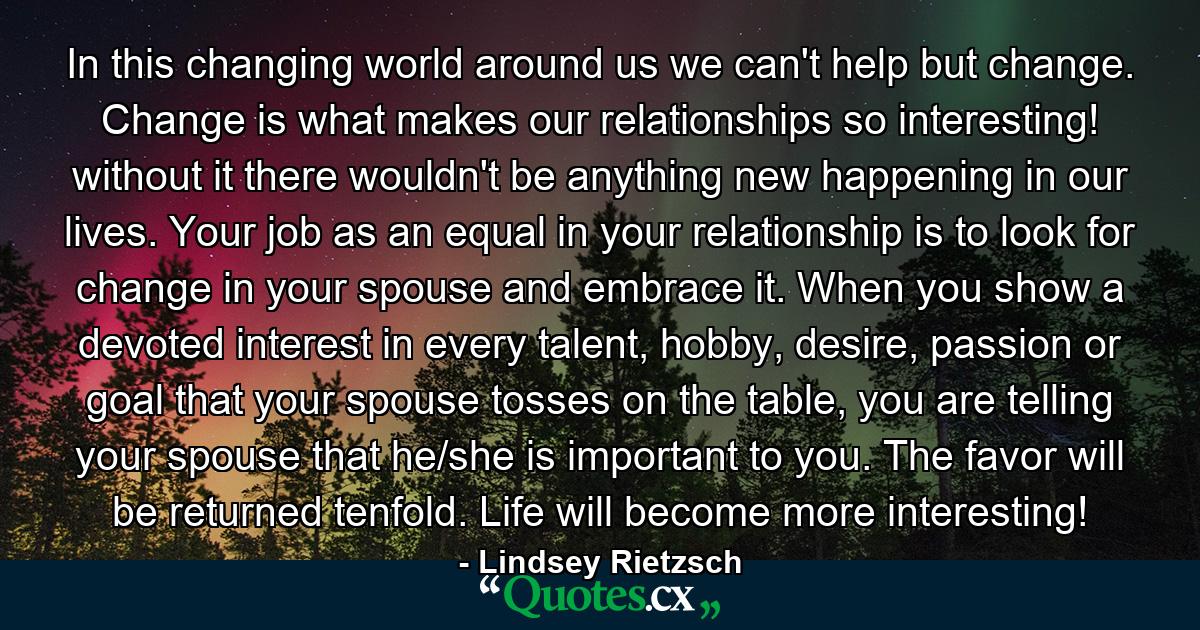 In this changing world around us we can't help but change. Change is what makes our relationships so interesting! without it there wouldn't be anything new happening in our lives. Your job as an equal in your relationship is to look for change in your spouse and embrace it. When you show a devoted interest in every talent, hobby, desire, passion or goal that your spouse tosses on the table, you are telling your spouse that he/she is important to you. The favor will be returned tenfold. Life will become more interesting! - Quote by Lindsey Rietzsch