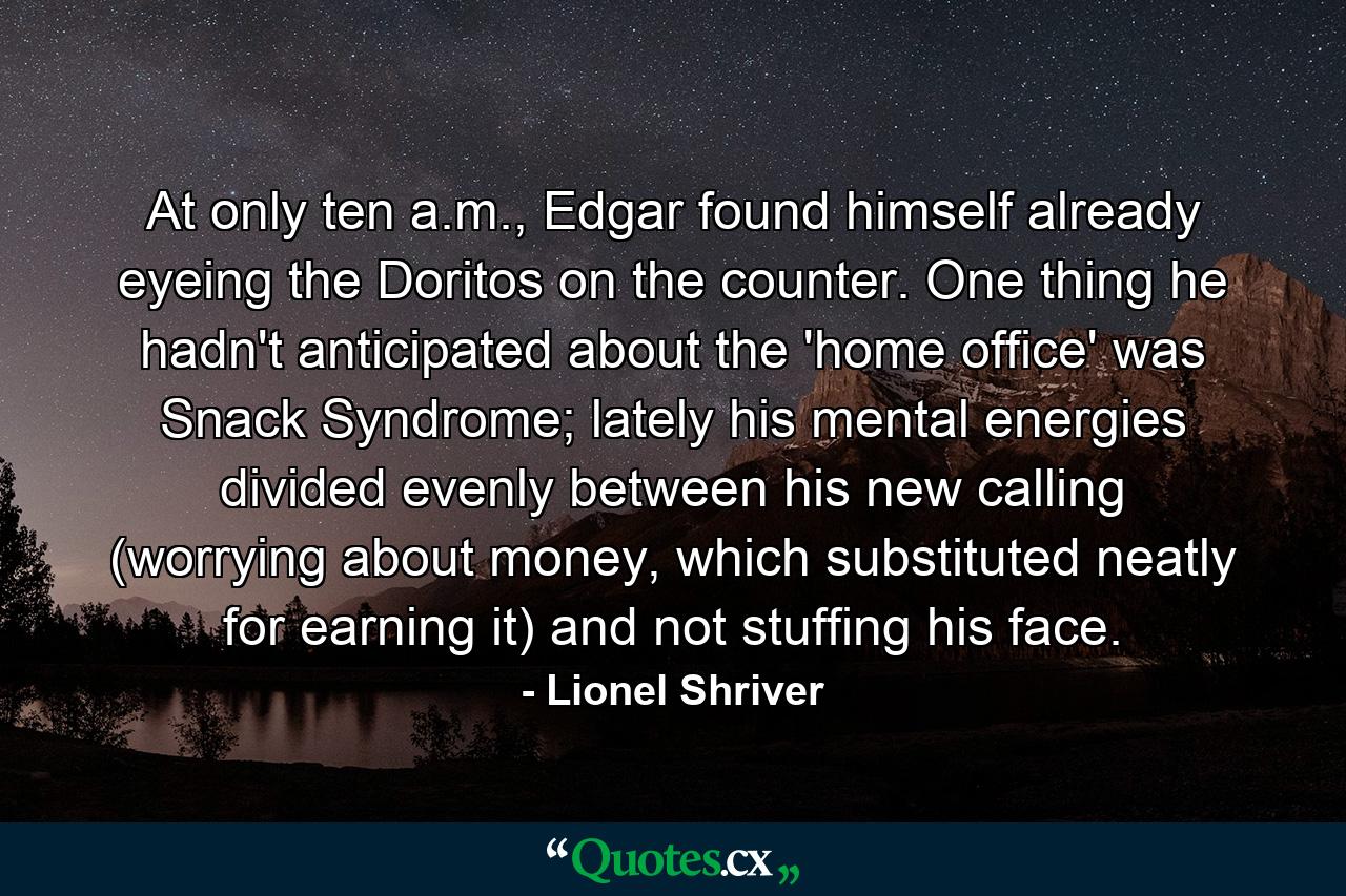 At only ten a.m., Edgar found himself already eyeing the Doritos on the counter. One thing he hadn't anticipated about the 'home office' was Snack Syndrome; lately his mental energies divided evenly between his new calling (worrying about money, which substituted neatly for earning it) and not stuffing his face. - Quote by Lionel Shriver