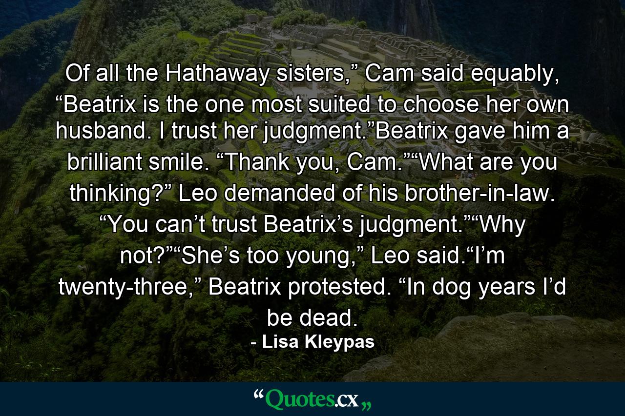 Of all the Hathaway sisters,” Cam said equably, “Beatrix is the one most suited to choose her own husband. I trust her judgment.”Beatrix gave him a brilliant smile. “Thank you, Cam.”“What are you thinking?” Leo demanded of his brother-in-law. “You can’t trust Beatrix’s judgment.”“Why not?”“She’s too young,” Leo said.“I’m twenty-three,” Beatrix protested. “In dog years I’d be dead. - Quote by Lisa Kleypas