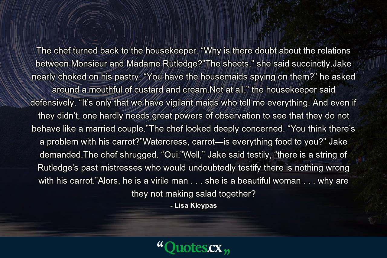 The chef turned back to the housekeeper. “Why is there doubt about the relations between Monsieur and Madame Rutledge?”The sheets,” she said succinctly.Jake nearly choked on his pastry. “You have the housemaids spying on them?” he asked around a mouthful of custard and cream.Not at all,” the housekeeper said defensively. “It’s only that we have vigilant maids who tell me everything. And even if they didn’t, one hardly needs great powers of observation to see that they do not behave like a married couple.”The chef looked deeply concerned. “You think there’s a problem with his carrot?”Watercress, carrot—is everything food to you?” Jake demanded.The chef shrugged. “Oui.”Well,” Jake said testily, “there is a string of Rutledge’s past mistresses who would undoubtedly testify there is nothing wrong with his carrot.”Alors, he is a virile man . . . she is a beautiful woman . . . why are they not making salad together? - Quote by Lisa Kleypas