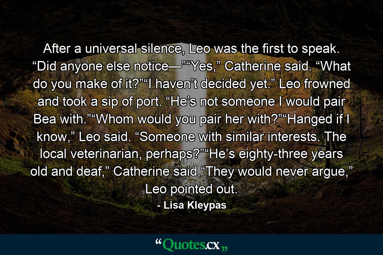 After a universal silence, Leo was the first to speak. “Did anyone else notice—”“Yes,” Catherine said. “What do you make of it?”“I haven’t decided yet.” Leo frowned and took a sip of port. “He’s not someone I would pair Bea with.”“Whom would you pair her with?”“Hanged if I know,” Leo said. “Someone with similar interests. The local veterinarian, perhaps?”“He’s eighty-three years old and deaf,” Catherine said.“They would never argue,” Leo pointed out. - Quote by Lisa Kleypas