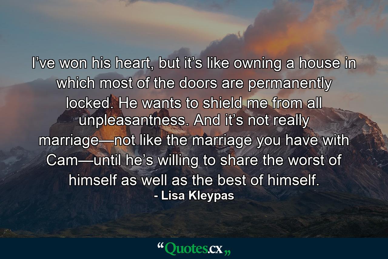 I’ve won his heart, but it’s like owning a house in which most of the doors are permanently locked. He wants to shield me from all unpleasantness. And it’s not really marriage—not like the marriage you have with Cam—until he’s willing to share the worst of himself as well as the best of himself. - Quote by Lisa Kleypas