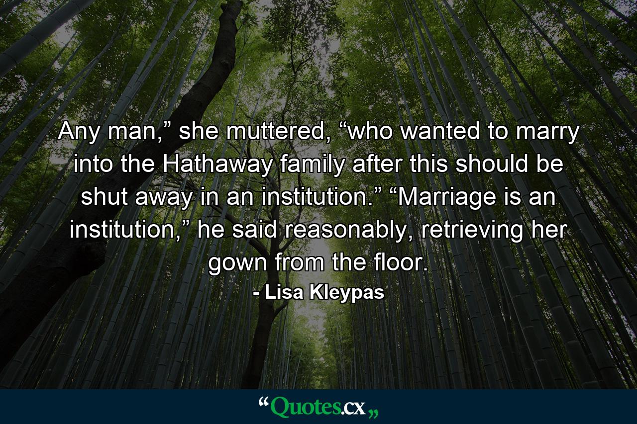 Any man,” she muttered, “who wanted to marry into the Hathaway family after this should be shut away in an institution.” “Marriage is an institution,” he said reasonably, retrieving her gown from the floor. - Quote by Lisa Kleypas