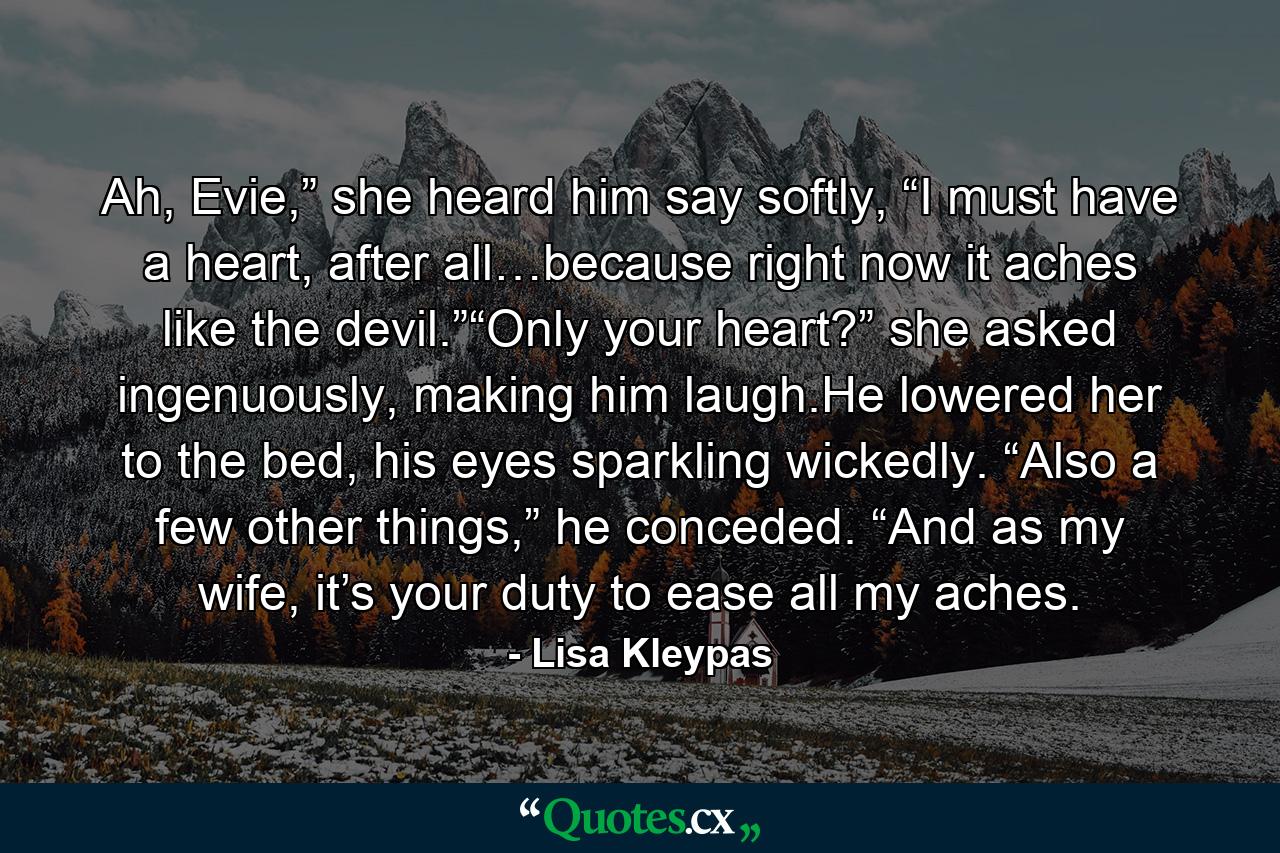 Ah, Evie,” she heard him say softly, “I must have a heart, after all…because right now it aches like the devil.”“Only your heart?” she asked ingenuously, making him laugh.He lowered her to the bed, his eyes sparkling wickedly. “Also a few other things,” he conceded. “And as my wife, it’s your duty to ease all my aches. - Quote by Lisa Kleypas