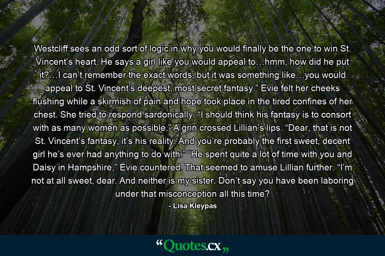 Westcliff sees an odd sort of logic in why you would finally be the one to win St. Vincent’s heart. He says a girl like you would appeal to…hmm, how did he put it?…I can’t remember the exact words, but it was something like…you would appeal to St. Vincent’s deepest, most secret fantasy.” Evie felt her cheeks flushing while a skirmish of pain and hope took place in the tired confines of her chest. She tried to respond sardonically. “I should think his fantasy is to consort with as many women as possible.” A grin crossed Lillian’s lips. “Dear, that is not St. Vincent’s fantasy, it’s his reality. And you’re probably the first sweet, decent girl he’s ever had anything to do with.” “He spent quite a lot of time with you and Daisy in Hampshire,” Evie countered. That seemed to amuse Lillian further. “I’m not at all sweet, dear. And neither is my sister. Don’t say you have been laboring under that misconception all this time? - Quote by Lisa Kleypas