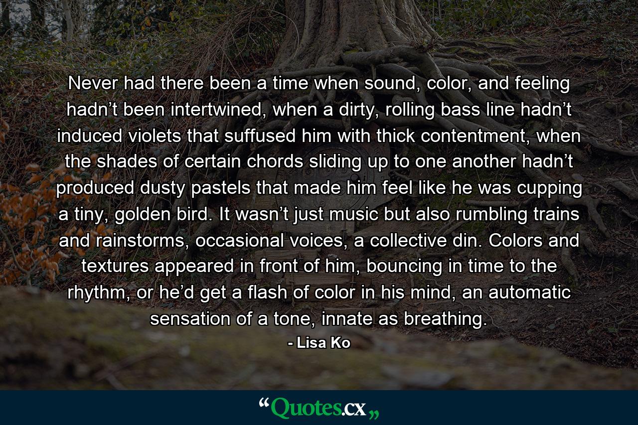 Never had there been a time when sound, color, and feeling hadn’t been intertwined, when a dirty, rolling bass line hadn’t induced violets that suffused him with thick contentment, when the shades of certain chords sliding up to one another hadn’t produced dusty pastels that made him feel like he was cupping a tiny, golden bird. It wasn’t just music but also rumbling trains and rainstorms, occasional voices, a collective din. Colors and textures appeared in front of him, bouncing in time to the rhythm, or he’d get a flash of color in his mind, an automatic sensation of a tone, innate as breathing. - Quote by Lisa Ko