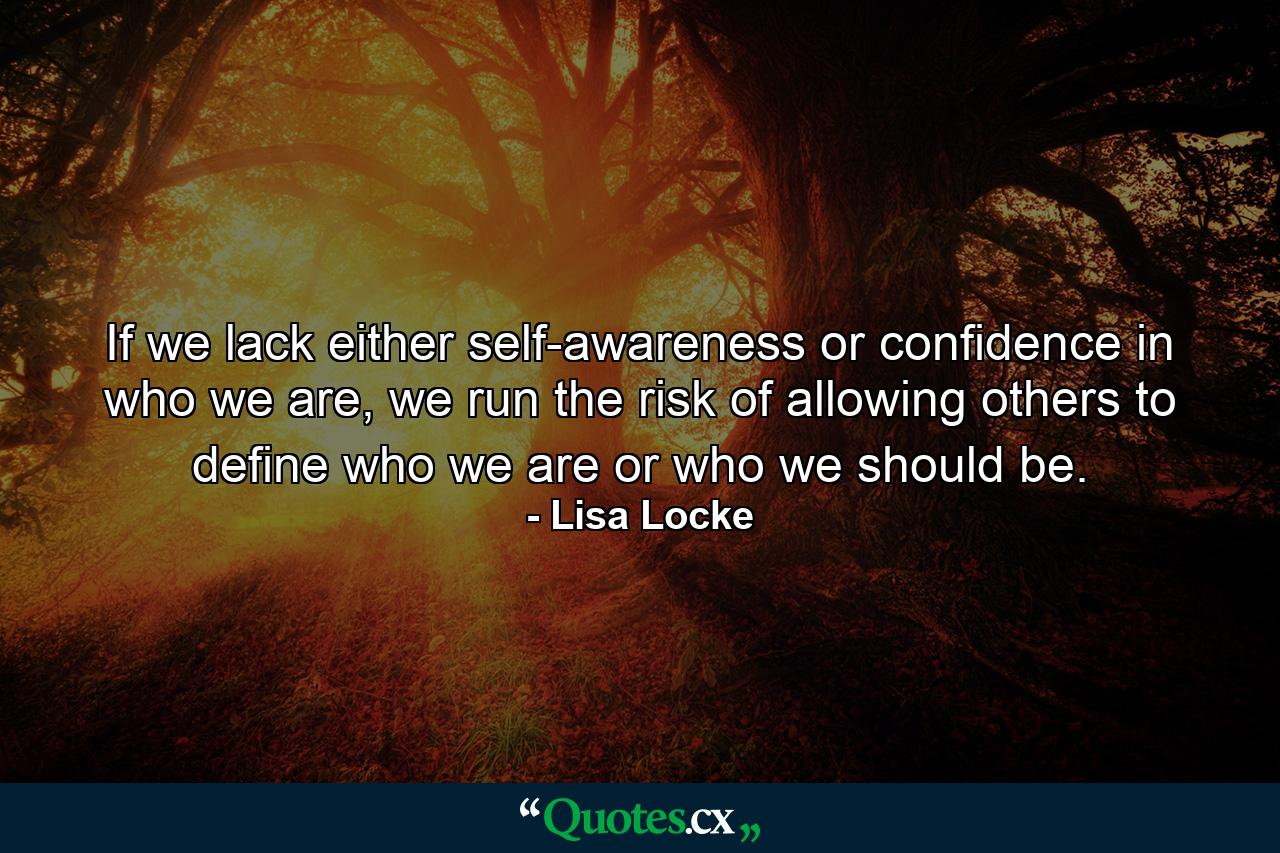 If we lack either self-awareness or confidence in who we are, we run the risk of allowing others to define who we are or who we should be. - Quote by Lisa Locke