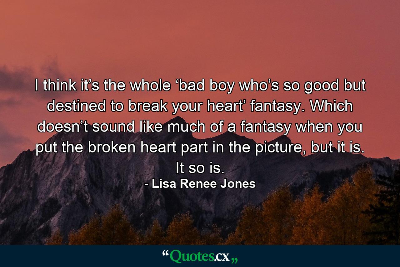 I think it’s the whole ‘bad boy who’s so good but destined to break your heart’ fantasy. Which doesn’t sound like much of a fantasy when you put the broken heart part in the picture, but it is. It so is. - Quote by Lisa Renee Jones