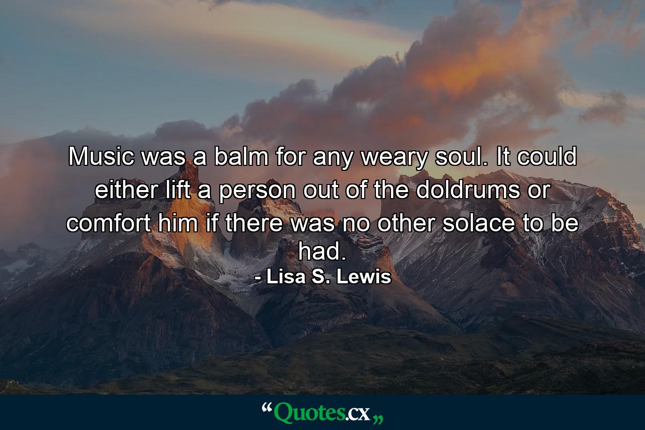 Music was a balm for any weary soul. It could either lift a person out of the doldrums or comfort him if there was no other solace to be had. - Quote by Lisa S. Lewis