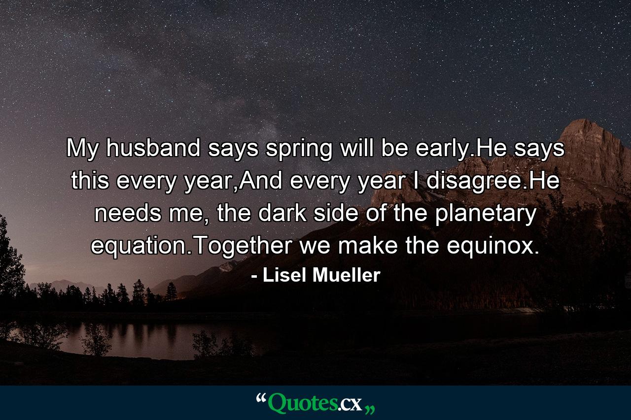 My husband says spring will be early.He says this every year,And every year I disagree.He needs me, the dark side of the planetary equation.Together we make the equinox. - Quote by Lisel Mueller