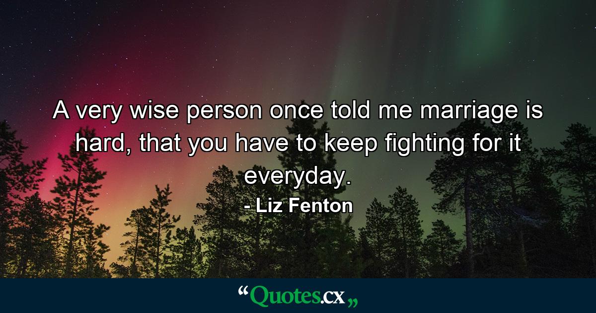 A very wise person once told me marriage is hard, that you have to keep fighting for it everyday. - Quote by Liz Fenton