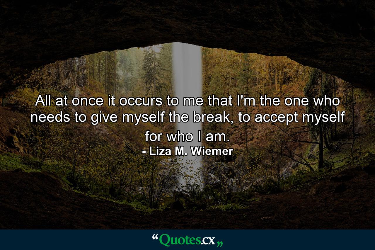 All at once it occurs to me that I'm the one who needs to give myself the break, to accept myself for who I am. - Quote by Liza M. Wiemer