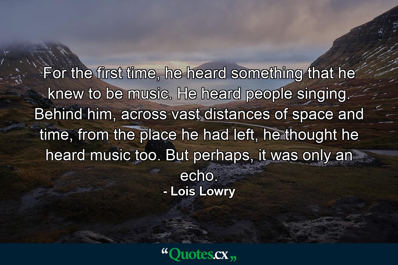 For the first time, he heard something that he knew to be music. He heard people singing. Behind him, across vast distances of space and time, from the place he had left, he thought he heard music too. But perhaps, it was only an echo. - Quote by Lois Lowry