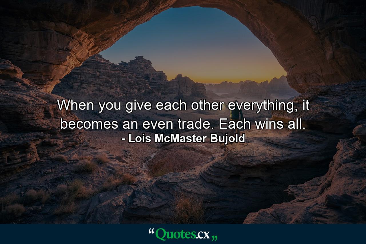 When you give each other everything, it becomes an even trade. Each wins all. - Quote by Lois McMaster Bujold