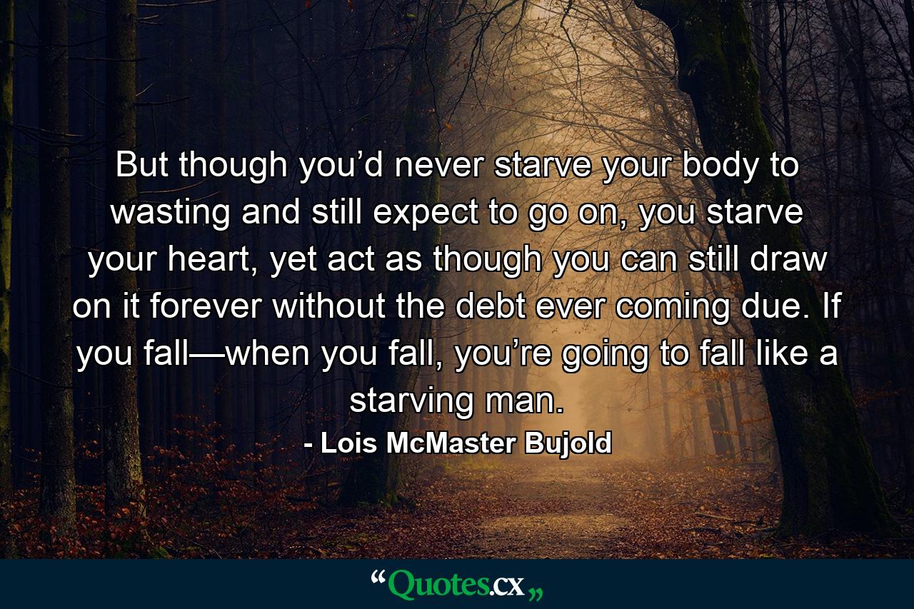 But though you’d never starve your body to wasting and still expect to go on, you starve your heart, yet act as though you can still draw on it forever without the debt ever coming due. If you fall—when you fall, you’re going to fall like a starving man. - Quote by Lois McMaster Bujold