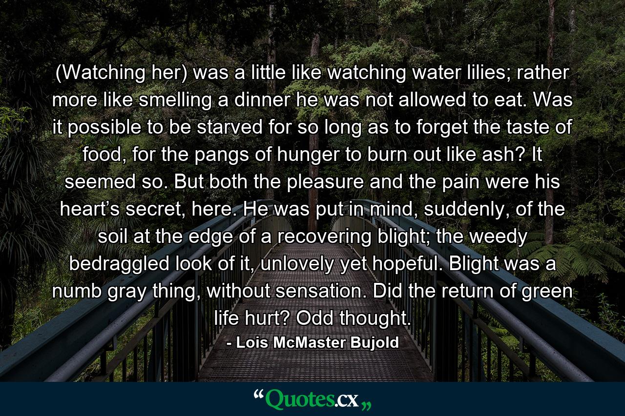 (Watching her) was a little like watching water lilies; rather more like smelling a dinner he was not allowed to eat. Was it possible to be starved for so long as to forget the taste of food, for the pangs of hunger to burn out like ash? It seemed so. But both the pleasure and the pain were his heart’s secret, here. He was put in mind, suddenly, of the soil at the edge of a recovering blight; the weedy bedraggled look of it, unlovely yet hopeful. Blight was a numb gray thing, without sensation. Did the return of green life hurt? Odd thought. - Quote by Lois McMaster Bujold