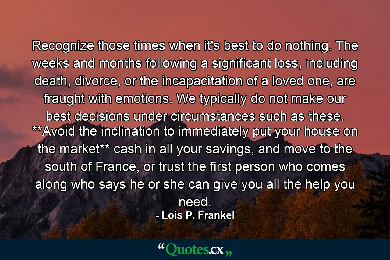 Recognize those times when it's best to do nothing. The weeks and months following a significant loss, including death, divorce, or the incapacitation of a loved one, are fraught with emotions. We typically do not make our best decisions under circumstances such as these. **Avoid the inclination to immediately put your house on the market** cash in all your savings, and move to the south of France, or trust the first person who comes along who says he or she can give you all the help you need. - Quote by Lois P. Frankel