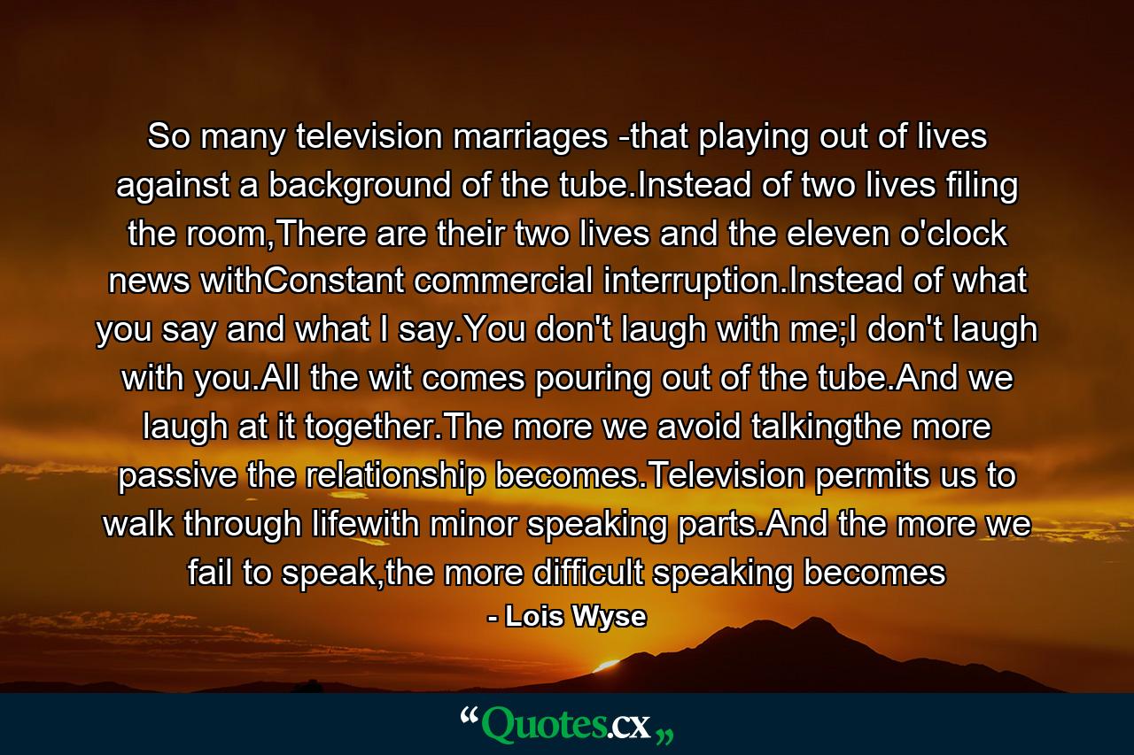 So many television marriages -that playing out of lives against a background of the tube.Instead of two lives filing the room,There are their two lives and the eleven o'clock news withConstant commercial interruption.Instead of what you say and what I say.You don't laugh with me;I don't laugh with you.All the wit comes pouring out of the tube.And we laugh at it together.The more we avoid talkingthe more passive the relationship becomes.Television permits us to walk through lifewith minor speaking parts.And the more we fail to speak,the more difficult speaking becomes - Quote by Lois Wyse