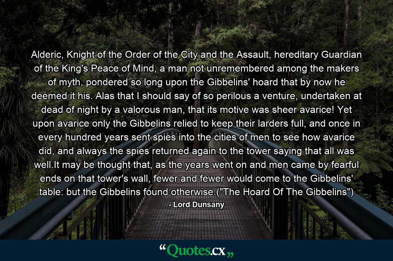 Alderic, Knight of the Order of the City and the Assault, hereditary Guardian of the King's Peace of Mind, a man not unremembered among the makers of myth, pondered so long upon the Gibbelins' hoard that by now he deemed it his. Alas that I should say of so perilous a venture, undertaken at dead of night by a valorous man, that its motive was sheer avarice! Yet upon avarice only the Gibbelins relied to keep their larders full, and once in every hundred years sent spies into the cities of men to see how avarice did, and always the spies returned again to the tower saying that all was well.It may be thought that, as the years went on and men came by fearful ends on that tower's wall, fewer and fewer would come to the Gibbelins' table: but the Gibbelins found otherwise.(