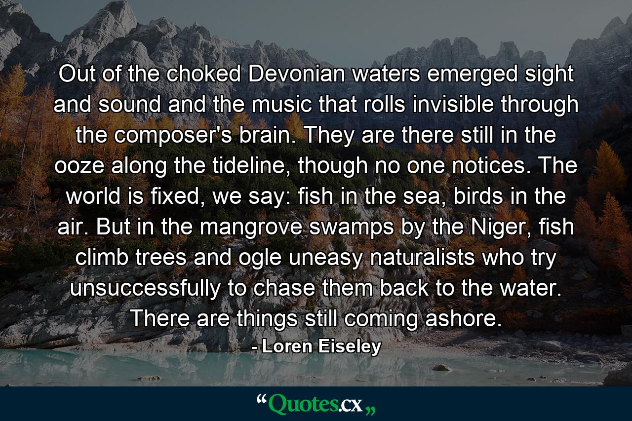 Out of the choked Devonian waters emerged sight and sound and the music that rolls invisible through the composer's brain. They are there still in the ooze along the tideline, though no one notices. The world is fixed, we say: fish in the sea, birds in the air. But in the mangrove swamps by the Niger, fish climb trees and ogle uneasy naturalists who try unsuccessfully to chase them back to the water. There are things still coming ashore. - Quote by Loren Eiseley