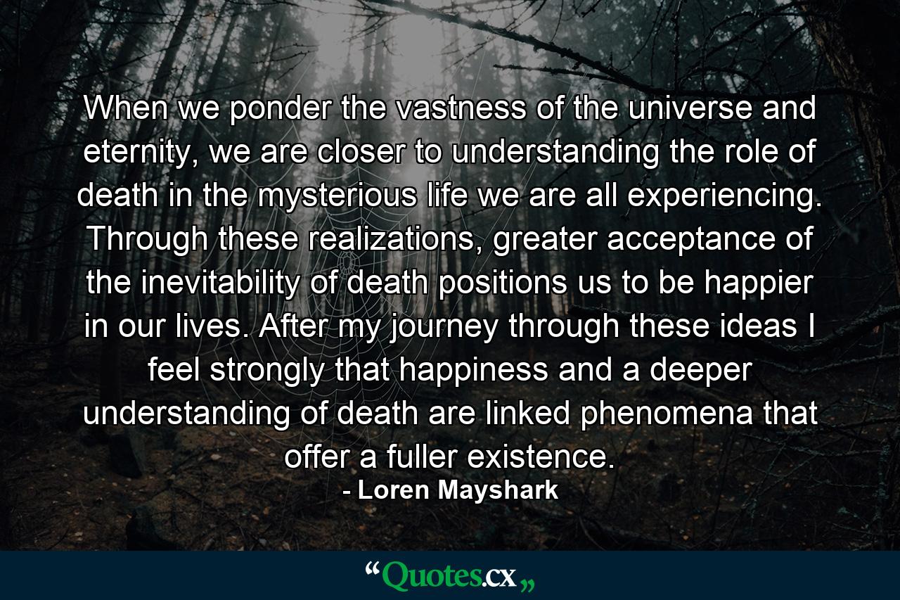 When we ponder the vastness of the universe and eternity, we are closer to understanding the role of death in the mysterious life we are all experiencing. Through these realizations, greater acceptance of the inevitability of death positions us to be happier in our lives. After my journey through these ideas I feel strongly that happiness and a deeper understanding of death are linked phenomena that offer a fuller existence. - Quote by Loren Mayshark