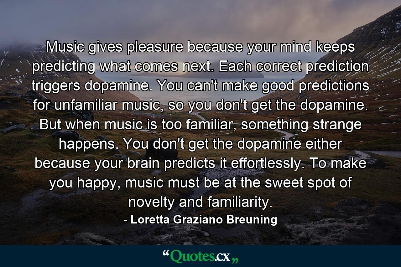 Music gives pleasure because your mind keeps predicting what comes next. Each correct prediction triggers dopamine. You can't make good predictions for unfamiliar music, so you don't get the dopamine. But when music is too familiar, something strange happens. You don't get the dopamine either because your brain predicts it effortlessly. To make you happy, music must be at the sweet spot of novelty and familiarity. - Quote by Loretta Graziano Breuning