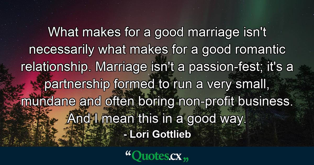 What makes for a good marriage isn't necessarily what makes for a good romantic relationship. Marriage isn't a passion-fest; it's a partnership formed to run a very small, mundane and often boring non-profit business. And I mean this in a good way. - Quote by Lori Gottlieb