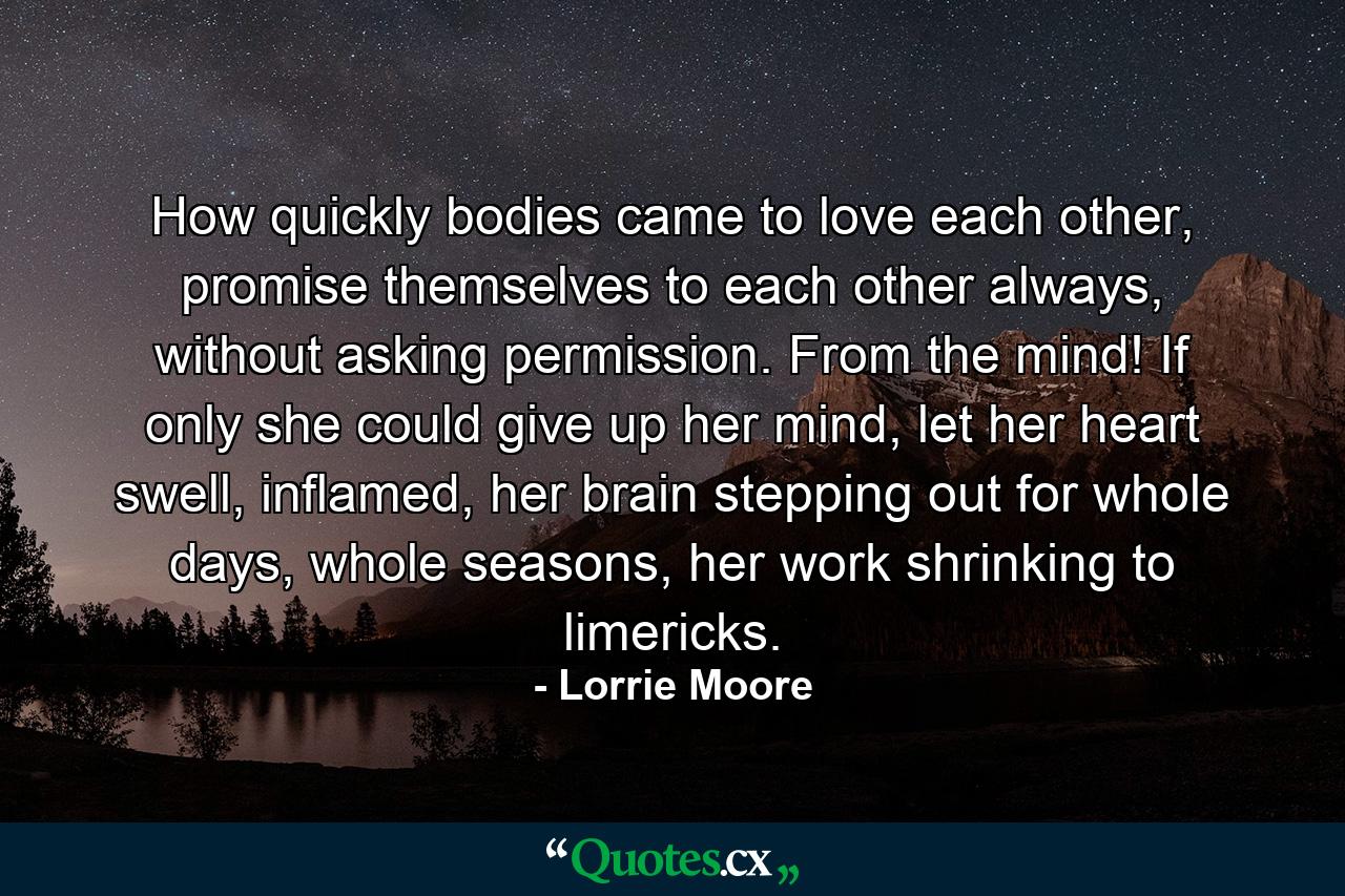 How quickly bodies came to love each other, promise themselves to each other always, without asking permission. From the mind! If only she could give up her mind, let her heart swell, inflamed, her brain stepping out for whole days, whole seasons, her work shrinking to limericks. - Quote by Lorrie Moore