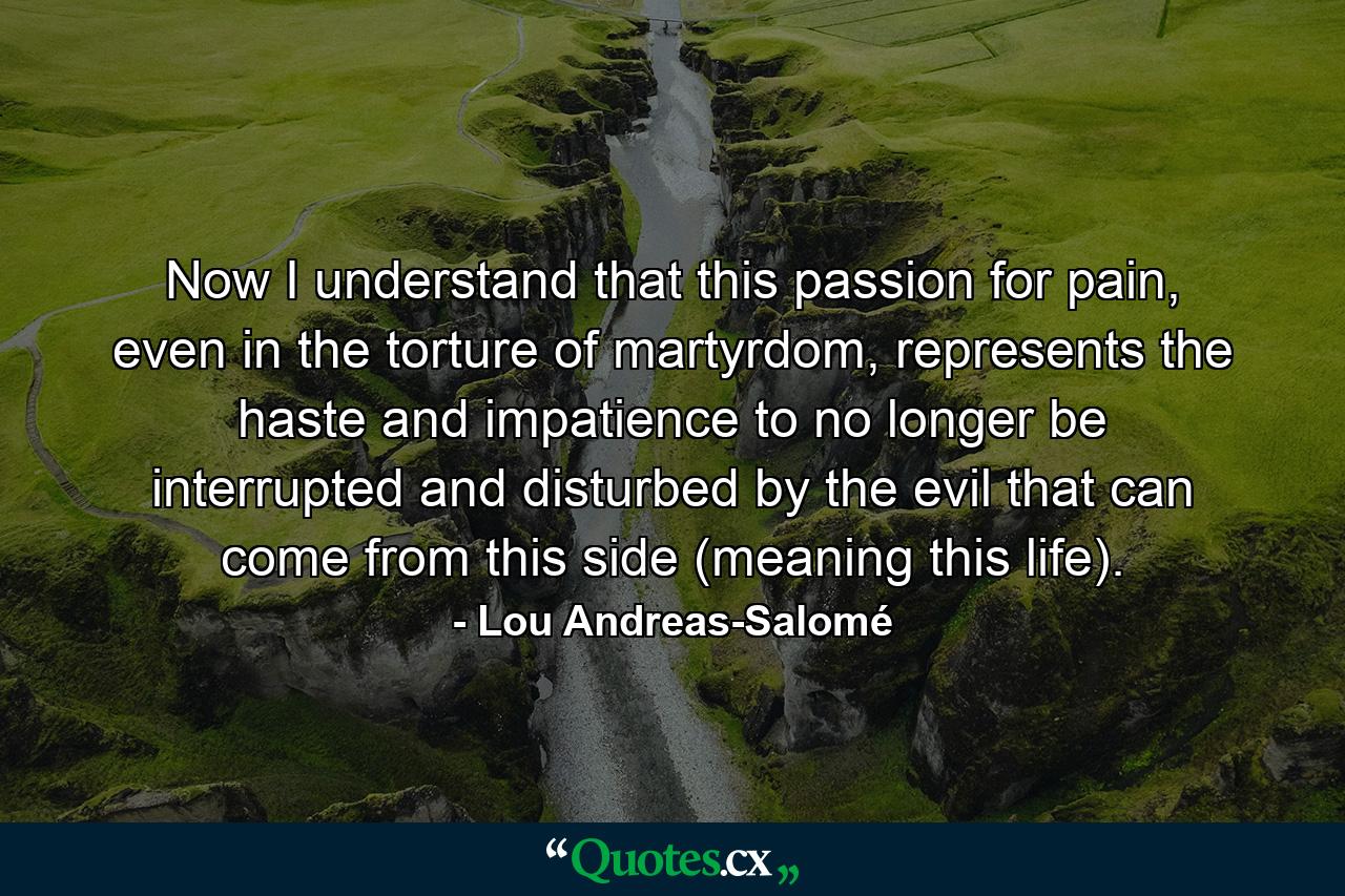 Now I understand that this passion for pain, even in the torture of martyrdom, represents the haste and impatience to no longer be interrupted and disturbed by the evil that can come from this side (meaning this life). - Quote by Lou Andreas-Salomé